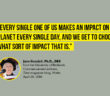 “Every single one of us makes an impact on the planet every single day, and we get to choose what sort of impact that is.” - Jane Goodall, Ph.D., DBE